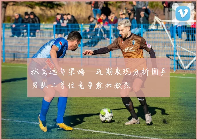 林高远与梁靖崑近期表现分析国乒男队二号位竞争愈加激烈